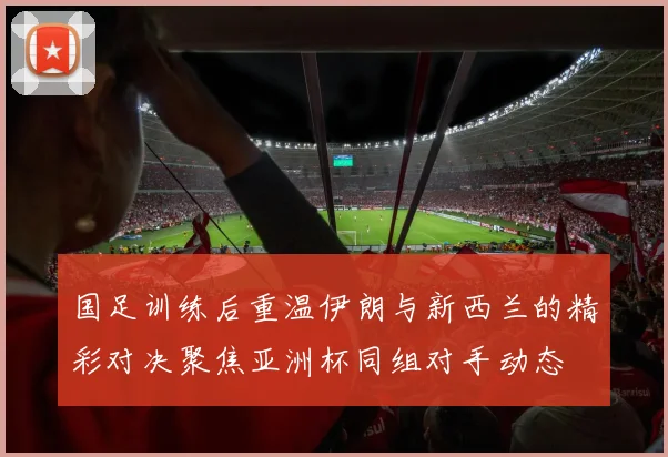 国足训练后重温伊朗与新西兰的精彩对决聚焦亚洲杯同组对手动态