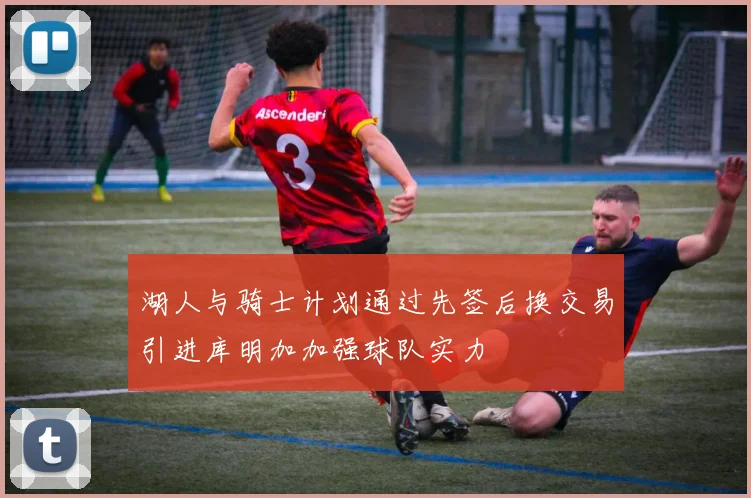 湖人与骑士计划通过先签后换交易引进库明加加强球队实力